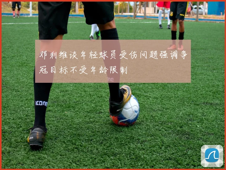 邓利维谈年轻球员受伤问题强调争冠目标不受年龄限制