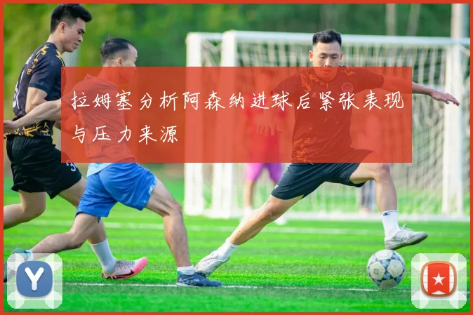 拉姆塞分析阿森纳进球后紧张表现与压力来源