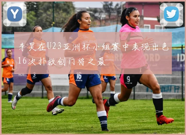 李昊在U23亚洲杯小组赛中表现出色16次扑救创门将之最
