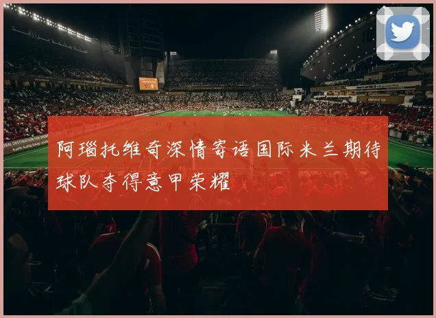 阿瑙托维奇深情寄语国际米兰期待球队夺得意甲荣耀