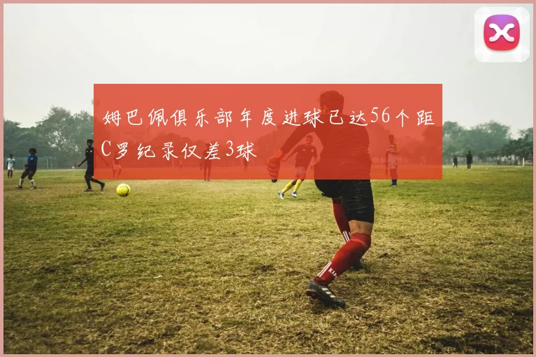 姆巴佩俱乐部年度进球已达56个距C罗纪录仅差3球