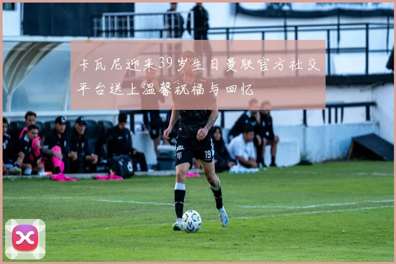 卡瓦尼迎来39岁生日曼联官方社交平台送上温馨祝福与回忆