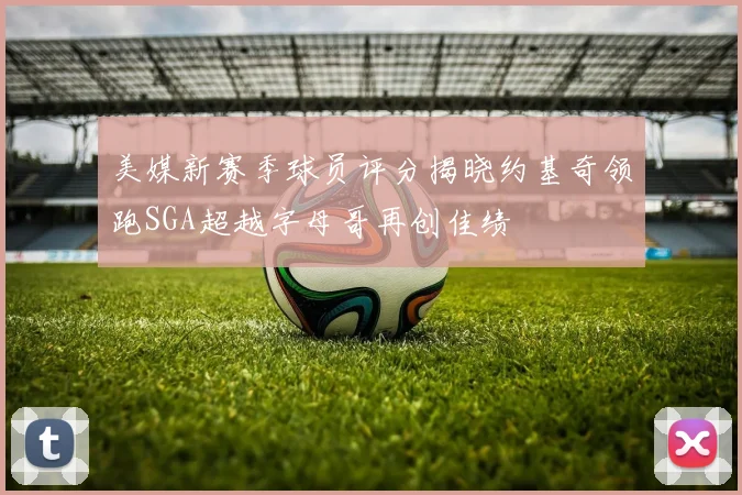 美媒新赛季球员评分揭晓约基奇领跑SGA超越字母哥再创佳绩