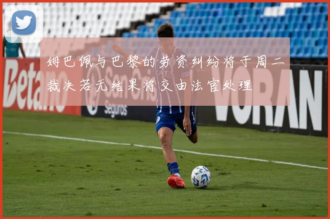姆巴佩与巴黎的劳资纠纷将于周二裁决若无结果将交由法官处理