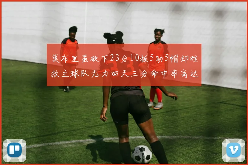 莫布里虽砍下23分10板5助5帽却难救主球队无力回天三分命中率高达57
