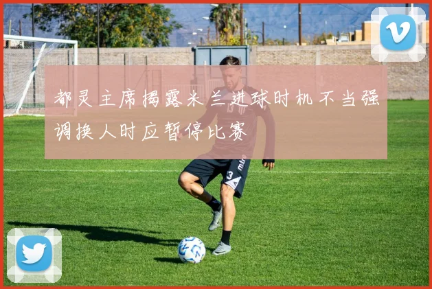 都灵主席揭露米兰进球时机不当强调换人时应暂停比赛
