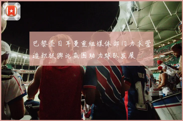 巴黎圣日耳曼重组媒体部门力求营造积极舆论氛围助力球队发展