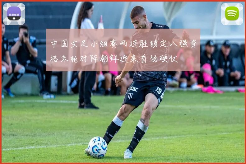 中国女足小组赛两连胜锁定八强资格末轮对阵朝鲜迎来首场硬仗