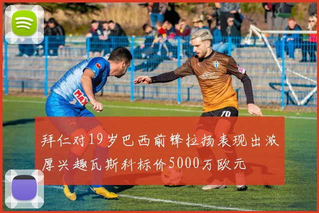 拜仁对19岁巴西前锋拉扬表现出浓厚兴趣瓦斯科标价5000万欧元